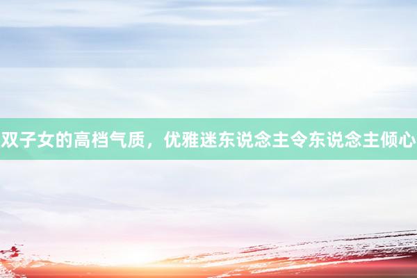 双子女的高档气质，优雅迷东说念主令东说念主倾心