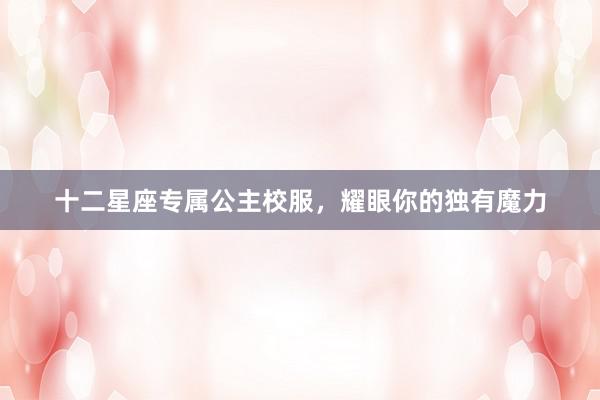 十二星座专属公主校服，耀眼你的独有魔力