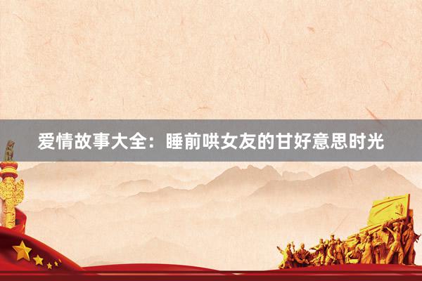 爱情故事大全：睡前哄女友的甘好意思时光
