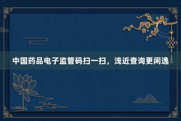 中国药品电子监管码扫一扫,浅近查询更闲逸